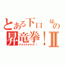 とある下口　妹の昇竜拳！Ⅱ（アタタタタタタ！！）