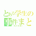 とある学生の事件まとめ（（私の友達））