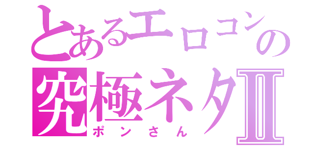 とあるエロコンの究極ネタⅡ（ポンさん）