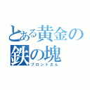 とある黄金の鉄の塊（ブロントさん）