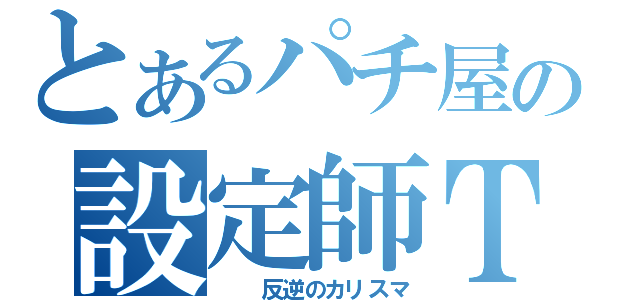 とあるパチ屋の設定師Ｔ（　　反逆のカリスマ）