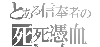 とある信奉者の死死憑血（呪術）