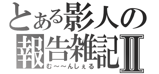 とある影人の報告雑記Ⅱ（む～～んしぇる）