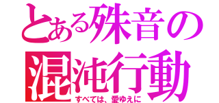 とある殊音の混沌行動（すべては、愛ゆえに）