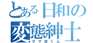 とある日和の変態紳士（クマ吉くん）