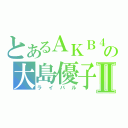 とあるＡＫＢ４８の大島優子Ⅱ（ライバル）