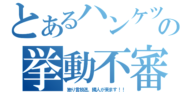 とあるハンケツの挙動不審（独り言放送。隣人が来ます！！）