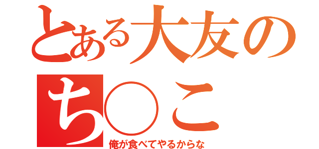 とある大友のち◯こ（俺が食べてやるからな）