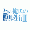 とある俺氏の基地外行Ⅱ（（＾ｏ＾）ソイヤッ）