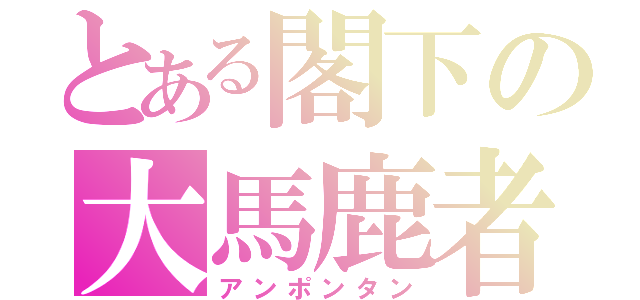 とある閣下の大馬鹿者（アンポンタン）