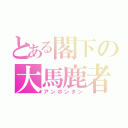 とある閣下の大馬鹿者（アンポンタン）