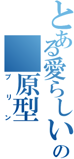 とある愛らしいの 原型（プリン）