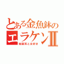 とある金魚鉢のエラケンⅡ（地獄耳と女好き）