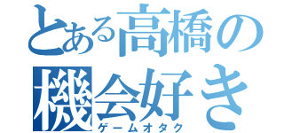 とある高橋の機会好き（ゲームオタク）