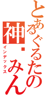 とあるぐるたの神酱みん（インデックス）