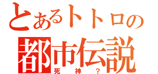 とあるトトロの都市伝説（死神？）