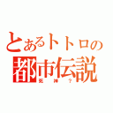 とあるトトロの都市伝説（死神？）