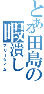 とある田島の暇潰し（フリータイム）