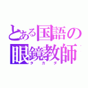 とある国語の眼鏡教師（タカダ）