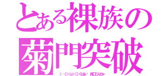 とある裸族の菊門突破（ （‥（⊃（ｏ）⊂）くぱぁ♡ 鈴口こんちゃ）