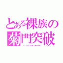 とある裸族の菊門突破（ （‥（⊃（ｏ）⊂）くぱぁ♡ 鈴口こんちゃ）