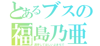 とあるブスの福島乃亜（退学してほしいよまぢで）