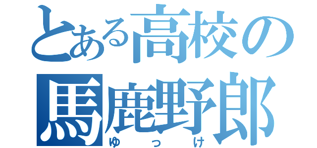 とある高校の馬鹿野郎（ゆっけ）