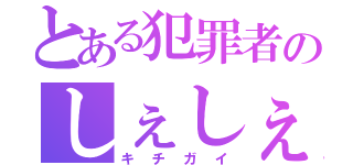 とある犯罪者のしぇしぇしぇ（キチガイ）