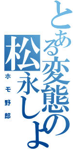 とある変態の松永しょう（ホモ野郎）