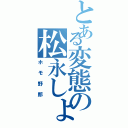 とある変態の松永しょう（ホモ野郎）