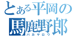 とある平岡の馬鹿野郎（バカヤロウ）