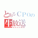 とあるＣＰＯの生放送（ｇｄｇｄ放送）