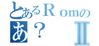 とあるＲｏｍのあ？Ⅱ（）