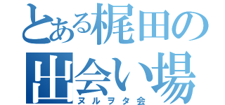 とある梶田の出会い場（ヌルヲタ会）