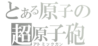 とある原子の超原子砲（アトミックガン）