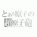 とある原子の超原子砲（アトミックガン）