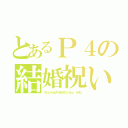 とあるＰ４の結婚祝い（ガンしゃん＆Ｐ４おめでとうｂｙ ＳＨＵ）