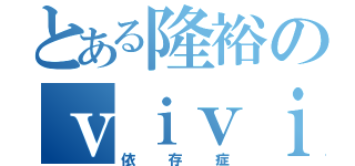 とある隆裕のｖｉｖｉｄ（依存症）