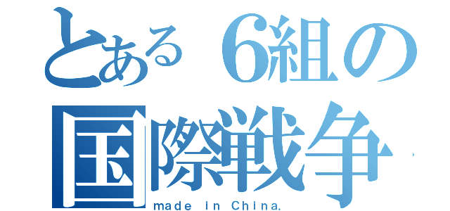 とある６組の国際戦争（ｍａｄｅ ｉｎ Ｃｈｉｎａ．）