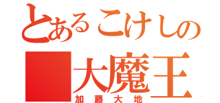 とあるこけしの 大魔王 （加藤大地）