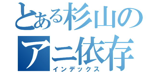 とある杉山のアニ依存（インデックス）