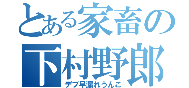 とある家畜の下村野郎（デブ早漏れうんこ）