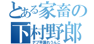 とある家畜の下村野郎（デブ早漏れうんこ）