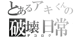 とあるアキくんの破壊日常（デコログ）