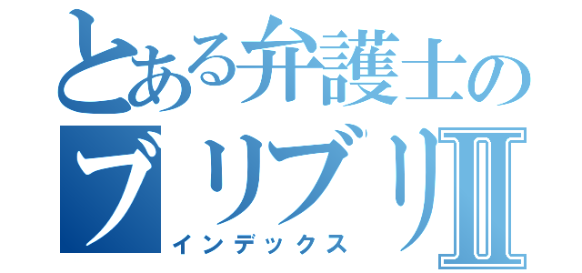 とある弁護士のブリブリブリブリブリュリュ！ブツチチブブブツチチチチブリュブリリィリブブブブゥッ！！！！Ⅱ（インデックス）