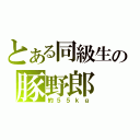 とある同級生の豚野郎（約５５ｋｇ）