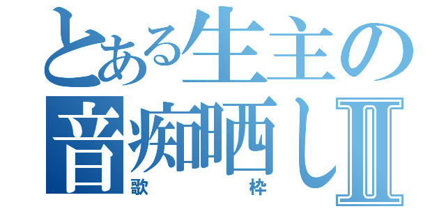 とある生主の音痴晒しⅡ（歌枠）