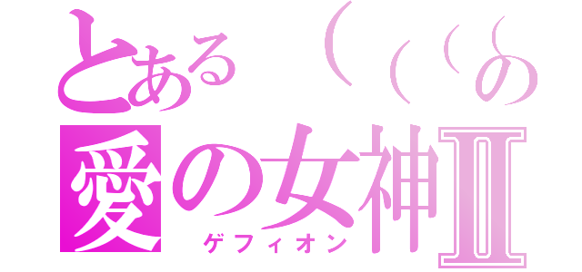 とある（（（（（っ・ω・）っぎゅーして。（⊂（（・⊥・））⊃の愛の女神Ⅱ（　ゲフィオン）