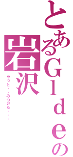 とあるＧｌｄｅｍｏの岩沢（やっと・・みつけた・・・）