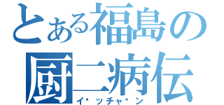 とある福島の厨二病伝説（イ〜ッチャ〜ン）